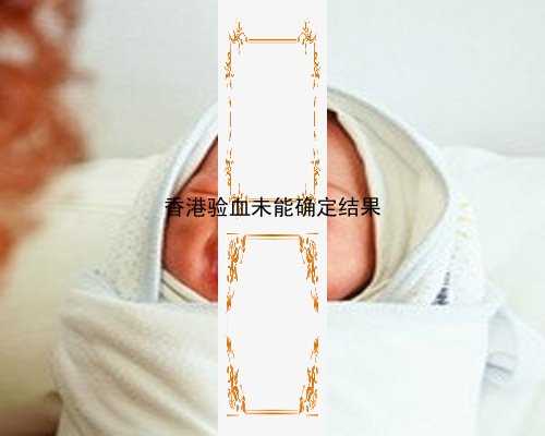 香港验血结果很紧张_香港验血检测男女必须满七周以上吗,胎儿性别鉴定有科学